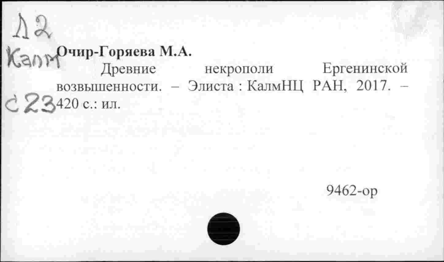 ﻿ля
L \>РчиР"Горяева М.А.
} ' Древние некрополи Ергенинской возвышенности. - Элиста : КалмНЦ РАН, 2017. -С 23420 с.: ил.
9462-ор